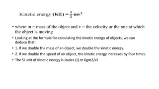• where m = mass of the object and v = the velocity or the rate at which
the object is moving
• Looking at the formula for calculating the kinetic energy of objects, we can
deduce that:
• 1. If we double the mass of an object, we double the kinetic energy.
• 2. If we double the speed of an object, the kinetic energy increases by four times.
• The SI unit of Kinetic energy is Joules (J) or Kgm2/s2
 