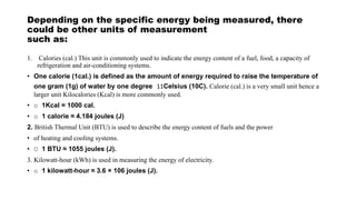 Depending on the specific energy being measured, there
could be other units of measurement
such as:
1. Calories (cal.) This unit is commonly used to indicate the energy content of a fuel, food, a capacity of
refrigeration and air-conditioning systems.
• One calorie (1cal.) is defined as the amount of energy required to raise the temperature of
one gram (1g) of water by one degree 11Celsius (10C). Calorie (cal.) is a very small unit hence a
larger unit Kilocalories (Kcal) is more commonly used.
• o 1Kcal = 1000 cal.
• o 1 calorie ≈ 4.184 joules (J)
2. British Thermal Unit (BTU) is used to describe the energy content of fuels and the power
• of heating and cooling systems.
• O 1 BTU ≈ 1055 joules (J).
3. Kilowatt-hour (kWh) is used in measuring the energy of electricity.
• o 1 kilowatt-hour ≈ 3.6 × 106 joules (J).
 