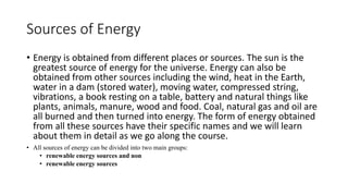 Sources of Energy
• Energy is obtained from different places or sources. The sun is the
greatest source of energy for the universe. Energy can also be
obtained from other sources including the wind, heat in the Earth,
water in a dam (stored water), moving water, compressed string,
vibrations, a book resting on a table, battery and natural things like
plants, animals, manure, wood and food. Coal, natural gas and oil are
all burned and then turned into energy. The form of energy obtained
from all these sources have their specific names and we will learn
about them in detail as we go along the course.
• All sources of energy can be divided into two main groups:
• renewable energy sources and non
• renewable energy sources
 