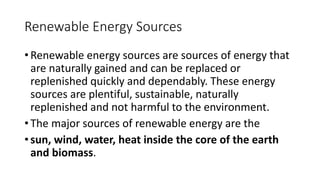 Renewable Energy Sources
• Renewable energy sources are sources of energy that
are naturally gained and can be replaced or
replenished quickly and dependably. These energy
sources are plentiful, sustainable, naturally
replenished and not harmful to the environment.
• The major sources of renewable energy are the
• sun, wind, water, heat inside the core of the earth
and biomass.
 