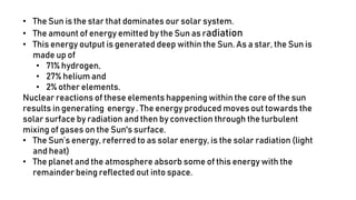 • The Sun is the star that dominates our solar system.
• The amount of energy emitted by the Sun as radiation
• This energy output is generated deep within the Sun. As a star, the Sun is
made up of
• 71% hydrogen,
• 27% helium and
• 2% other elements.
Nuclear reactions of these elements happening within the core of the sun
results in generating energy . The energy produced moves out towards the
solar surface by radiation and then by convection through the turbulent
mixing of gases on the Sun's surface.
• The Sun’s energy, referred to as solar energy, is the solar radiation (light
and heat)
• The planet and the atmosphere absorb some of this energy with the
remainder being reflected out into space.
 