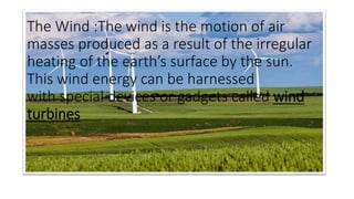 The Wind :The wind is the motion of air
masses produced as a result of the irregular
heating of the earth’s surface by the sun.
This wind energy can be harnessed
with special devices or gadgets called wind
turbines
 