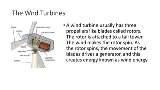 The Wnd Turbines
• A wind turbine usually has three
propellers like blades called rotors.
The rotor is attached to a tall tower.
The wind makes the rotor spin. As
the rotor spins, the movement of the
blades drives a generator, and this
creates energy known as wind energy
 