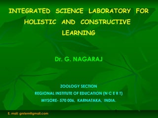 1
INTEGRATED SCIENCE LABORATORY FOR
HOLISTIC AND CONSTRUCTIVE
LEARNING
Dr. G. NAGARAJ
ZOOLOGY SECTION
REGIONAL INSTITUTE OF EDUCATION (N C E R T)
MYSORE- 570 006, KARNATAKA, INDIA.
E. mail: gnriem@gmail.com
 