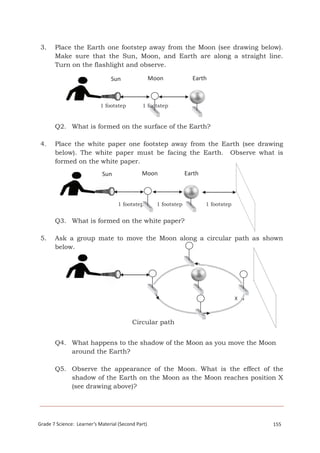 3. Place the Earth one footstep away from the Moon (see drawing below). 
Make sure that the Sun, Moon, and Earth are along a straight line. 
Turn on the flashlight and observe. 
Sun Moon Earth 
1 footstep 1 footstep 
Q2. What is formed on the surface of the Earth? 
4. Place the white paper one footstep away from the Earth (see drawing 
below). The white paper must be facing the Earth. Observe what is 
formed on the white paper. 
Sun Moon Earth 
1 footstep 1 footstep 1 footstep 
Q3. What is formed on the white paper? 
5. Ask a group mate to move the Moon along a circular path as shown 
Circular path 
below. 
X 
Q4. What happens to the shadow of the Moon as you move the Moon 
around the Earth? 
Q5. Observe the appearance of the Moon. What is the effect of the 
shadow of the Earth on the Moon as the Moon reaches position X 
(see drawing above)? 
GGraraddee 7 7 S cSiceienncece: : L eEaarrnthe ra’sn dM Sapteacriea l (Second P art) 125358 
 