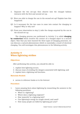 3. Separate the two set-ups then observe how the charged balloon 
interacts with the first and second set-up. 
Q1. Were you able to charge the can in the second set-up? Explain how this 
happened. 
Q2. Is it necessary for the two cans to come into contact for charging to 
happen? Why or why not? 
Q3. From your observation in step 3, infer the charge acquired by the can in 
the second set-up. 
The charging process you performed in Activity 3 is called charging 
by conduction which involves the contact of a charged object to a neutral 
object. Now that you have learned the three types of charging processes, we 
can discuss a natural phenomenon which is essentially a result of electrical 
charging. You will investigate this phenomenon in the following activity. 
Activity 4 
When lightning strikes 
Objectives: 
After performing this activity, you should be able to: 
1. explain how lightning occurs; 
2. discuss ways of avoiding the dangers associated with lightning; and 
3. explain how a lightning rod functions. 
Materials Needed: 
 access to reference books or to the Internet 
Procedure: 
1. Learn amazing facts about lightning by researching the answers to the 
following questions: 
 What is a lightning? 
 Where does a lightning originate? 
 How ‘powerful’ is a lightning bolt? 
 Can lightning’s energy be caught stored, and used? 
 How many people are killed by lightning per year? 
86 Grade 7 Science: Learner’s Material (Second Part) 
Grade 7 Science: Energy In Motion 168 
 