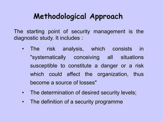 Methodological Approach
The starting point of security management is the
diagnostic study. It includes :
• The risk analysis, which consists in
"systematically conceiving all situations
susceptible to constitute a danger or a risk
which could affect the organization, thus
become a source of losses"
• The determination of desired security levels;
• The definition of a security programme
 