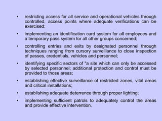 • restricting access for all service and operational vehicles through
controlled, access points where adequate verifications can be
exercised;
• implementing an identification card system for all employees and
a temporary pass system for all other groups concerned;
• controlling entries and exits by designated personnel through
techniques ranging from cursory surveillance to close inspection
of passes, credentials, vehicles and personnel;
• identifying specific sectors of "a site which can only be accessed
by selected personnel; additional protection and control must be
provided to those areas;
• establishing effective surveillance of restricted zones, vital areas
and critical installations;
• establishing adequate deterrence through proper lighting;
• implementing sufficient patrols to adequately control the areas
and provide effective intervention.
 
