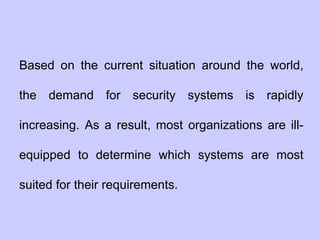 Based on the current situation around the world,
the demand for security systems is rapidly
increasing. As a result, most organizations are ill-
equipped to determine which systems are most
suited for their requirements.
 