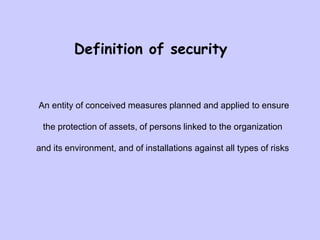An entity of conceived measures planned and applied to ensure
the protection of assets, of persons linked to the organization
and its environment, and of installations against all types of risks
Definition of security
 