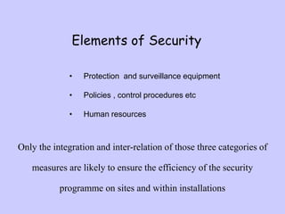 Elements of Security
• Protection and surveillance equipment
• Policies , control procedures etc
• Human resources
Only the integration and inter-relation of those three categories of
measures are likely to ensure the efficiency of the security
programme on sites and within installations
 