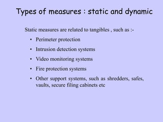 Types of measures : static and dynamic
Static measures are related to tangibles , such as :-
• Perimeter protection
• Intrusion detection systems
• Video monitoring systems
• Fire protection systems
• Other support systems, such as shredders, safes,
vaults, secure filing cabinets etc
 