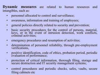 Dynamic measures are related to human resources and
intangibles, such as:
• personnel allocated to control and surveillance;
• awareness, information and training of employees;
• general policies directly related to security and prevention;
• basic security procedures for the control of persons, material,
keys, or in the event of intrusion detection, work conflicts,
criminal activities;
• emergency procedures and resumption of activities;
• determination of personnel reliability, through pre-employment
verifications,
• positive identification, code of ethics, probation period, periodic
evaluation of performance;
• protection of critical information, thorough filing, storage and
secure destruction and IT security management systems;
• control procedures and periodic checks, safes, vaults, secure
filing cabinets etc
 