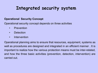 Integrated security system
Operational Security Concept
Operational security concept depends on three activities
• Prevention
• Detection
• Intervention
Operational planning aims to ensure that resources, equipment, systems as
well as procedures are designed and integrated in an efficient manner . It is
important to realize how the various protection means must be inter-related,
and how the three basic activities (prevention, detection, intervention) are
carried out.
 