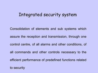 Integrated security system
Consolidation of elements and sub systems which
assure the reception and transmission, through one
control centre, of all alarms and other conditions, of
all commands and other controls necessary to the
efficient performance of predefined functions related
to security
 