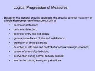 Based on this general security approach, the security concept must rely on
a logical progression of measures, such as
• perimeter protection;
• perimeter detection;
• control of entry and exit points;
• general surveillance of site and installations;
• protection of strategic areas;
• detection of intrusion and control of access at strategic locations;
• patrols of areas of jurisdiction;
• intervention during normal security posture;
• intervention during emergency situations
Logical Progression of Measures
 
