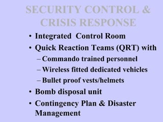 SECURITY CONTROL &
CRISIS RESPONSE
• Integrated Control Room
• Quick Reaction Teams (QRT) with
– Commando trained personnel
– Wireless fitted dedicated vehicles
– Bullet proof vests/helmets
• Bomb disposal unit
• Contingency Plan & Disaster
Management
 