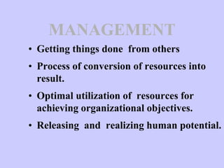 MANAGEMENT
• Getting things done from others
• Process of conversion of resources into
result.
• Optimal utilization of resources for
achieving organizational objectives.
• Releasing and realizing human potential.
 
