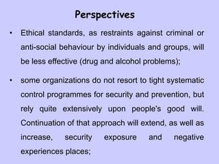 Perspectives
• Ethical standards, as restraints against criminal or
anti-social behaviour by individuals and groups, will
be less effective (drug and alcohol problems);
• some organizations do not resort to tight systematic
control programmes for security and prevention, but
rely quite extensively upon people's good will.
Continuation of that approach will extend, as well as
increase, security exposure and negative
experiences places;
 
