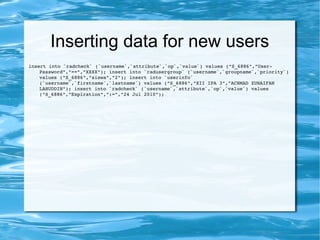 Inserting data for new users
insert into `radcheck` (`username`,`attribute`,`op`,`value`) values ("S_6886","User­
Password","==","XXXX"); insert into `radusergroup` (`username`,`groupname`,`priority`) 
values ("S_6886","siswa","2"); insert into `userinfo` 
(`username`,`firstname`,`lastname`) values ("S_6886","XII IPA 3","ACHMAD ZUNAIFAN 
LAHUDDIN"); insert into `radcheck` (`username`,`attribute`,`op`,`value`) values 
("S_6886","Expiration",":=","24 Jul 2010");
 