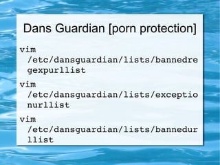 Dans Guardian [porn protection]
vim 
/etc/dansguardian/lists/bannedre
gexpurllist  
vim 
/etc/dansguardian/lists/exceptio
nurllist 
vim 
/etc/dansguardian/lists/bannedur
llist
 