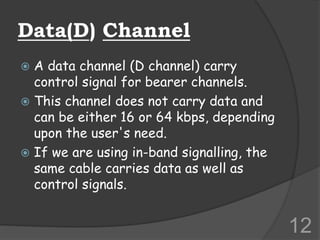 Data(D) Channel
 A data channel (D channel) carry
control signal for bearer channels.
 This channel does not carry data and
can be either 16 or 64 kbps, depending
upon the user's need.
 If we are using in-band signalling, the
same cable carries data as well as
control signals.
12
 