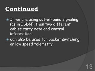 Continued
 If we are using out-of-band signaling
(as in ISDN), then two different
cables carry data and control
information.
 Can also be used for packet switching
or low speed telemetry.
13
 