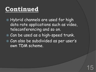 Continued
 Hybrid channels are used for high
data rate applications such as video,
teleconferencing and so on.
 Can be used as a high-speed trunk.
 Can also be subdivided as per user’s
own TDM scheme.
15
 