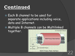 Continued
 Each B channel to be used for
separate applications including voice,
data and Internet.
 Multiple B channels can be Multilinked
together.
22
 