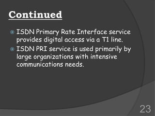 Continued
 ISDN Primary Rate Interface service
provides digital access via a T1 line.
 ISDN PRI service is used primarily by
large organizations with intensive
communications needs.
23
 
