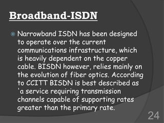 Broadband-ISDN
 Narrowband ISDN has been designed
to operate over the current
communications infrastructure, which
is heavily dependent on the copper
cable. BISDN however, relies mainly on
the evolution of fiber optics. According
to CCITT BISDN is best described as
'a service requiring transmission
channels capable of supporting rates
greater than the primary rate.
24
 