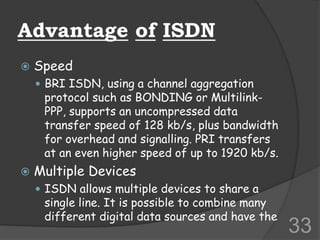Advantage of ISDN
 Speed
 BRI ISDN, using a channel aggregation
protocol such as BONDING or Multilink-
PPP, supports an uncompressed data
transfer speed of 128 kb/s, plus bandwidth
for overhead and signalling. PRI transfers
at an even higher speed of up to 1920 kb/s.
 Multiple Devices
 ISDN allows multiple devices to share a
single line. It is possible to combine many
different digital data sources and have the
33
 