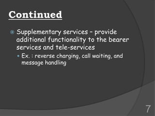 Continued
 Supplementary services – provide
additional functionality to the bearer
services and tele-services
 Ex. : reverse charging, call waiting, and
message handling
7
 