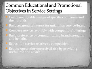 Common Educational and Promotional
Objectives in Service Settings
 Create memorable images of specific companies and

their brands

 Build awareness/interest for unfamiliar service/brand
 Compare service favorably with competitors’ offerings
 Build preference by communicating brand strengths

and benefits

 Reposition service relative to competition
 Reduce uncertainty/perceived risk by providing

useful info and advice

 