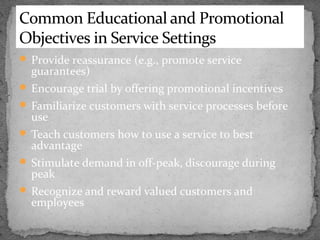 Common Educational and Promotional
Objectives in Service Settings
 Provide reassurance (e.g., promote service

guarantees)

 Encourage trial by offering promotional incentives
 Familiarize customers with service processes before

use

 Teach customers how to use a service to best

advantage

 Stimulate demand in off-peak, discourage during

peak

 Recognize and reward valued customers and

employees

 