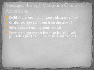 Messages through Marketing Channels:
Advertising
 Build awareness, inform, persuade, and remind
 Challenge: How stand out from the crowd?
 Effectiveness remains controversial
 Research suggests that less than half of all ads

generate a positive return on their investment

 