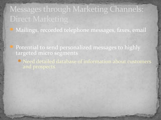 Messages through Marketing Channels:
Direct Marketing
 Mailings, recorded telephone messages, faxes, email
 Potential to send personalized messages to highly

targeted micro segments

 Need detailed database of information about customers

and prospects

 