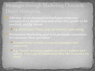 Messages through Marketing Channels:
Direct Marketing
 Advance in on-demand technologies empower

consumers to decide how and when they prefer to be
reached, and by whom
 e.g. email spam filters, pop-up blockers, podcasting

 Permission Marketing goal is to persuade customers

to volunteer their attention

 Enables firms to build strong relationships with

customers

 e.g., People invited to register at a firm’s website and

specify what type of information they like to receive via
email

 
