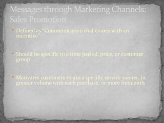 Messages through Marketing Channels:
Sales Promotion
 Defined as “Communication that comes with an

incentive”

 Should be specific to a time period, price, or customer

group

 Motivates customers to use a specific service sooner, in

greater volume with each purchase, or more frequently

 
