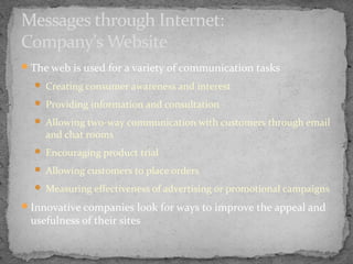 Messages through Internet:
Company’s Website
The web is used for a variety of communication tasks
 Creating consumer awareness and interest
 Providing information and consultation
 Allowing two-way communication with customers through email

and chat rooms

 Encouraging product trial
 Allowing customers to place orders
 Measuring effectiveness of advertising or promotional campaigns

Innovative companies look for ways to improve the appeal and

usefulness of their sites

 