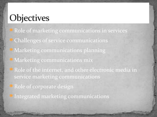 Objectives
Role of marketing communications in services
Challenges of service communications
Marketing communications planning
Marketing communications mix
Role of the internet, and other electronic media in

service marketing communications

Role of corporate design
Integrated marketing communications

 