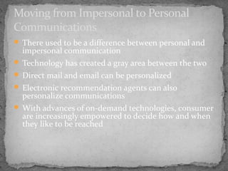 Moving from Impersonal to Personal
Communications
 There used to be a difference between personal and

impersonal communication

 Technology has created a gray area between the two
 Direct mail and email can be personalized
 Electronic recommendation agents can also

personalize communications

 With advances of on-demand technologies, consumer

are increasingly empowered to decide how and when
they like to be reached

 
