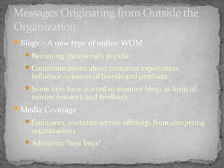 Messages Originating from Outside the
Organization
Blogs – A new type of online WOM
 Becoming increasingly popular
 Communications about customer experiences

influence opinions of brands and products

 Some firm have started to monitor blogs as form of

market research and feedback

Media Coverage
 Compares, contrasts service offerings from competing

organizations

 Advice on “best buys”

 