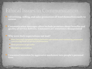 Ethical Issues in Communication
 Advertising, selling, and sales promotion all lend themselves easily to

misuse

 Communication messages often include promises about benefits and

quality of service delivery. Customers are sometimes disappointed

 Why were their expectations not met?
 Poor internal communications between operations and marketing personnel

concerning level of service performance

 Over promise to get sales
 Deceptive promotions

 Unwanted intrusion by aggressive marketers into people’s personal

lives

 