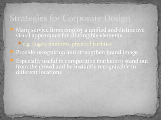 Strategies for Corporate Design
 Many service firms employ a unified and distinctive

visual appearance for all tangible elements
 e.g. Logos, uniforms, physical facilities

 Provide recognition and strengthen brand image
 Especially useful in competitive markets to stand out

from the crowd and be instantly recognizable in
different locations

 