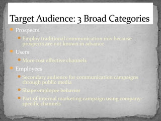 Target Audience: 3 Broad Categories
 Prospects
 Employ traditional communication mix because

prospects are not known in advance

 Users
 More cost effective channels

 Employees
 Secondary audience for communication campaigns

through public media

 Shape employee behavior
 Part of internal marketing campaign using company-

specific channels

 
