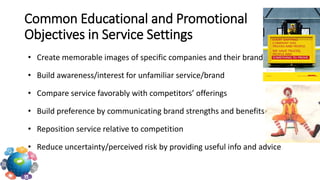• Create memorable images of specific companies and their brands
• Build awareness/interest for unfamiliar service/brand
• Compare service favorably with competitors’ offerings
• Build preference by communicating brand strengths and benefits
• Reposition service relative to competition
• Reduce uncertainty/perceived risk by providing useful info and advice
Common Educational and Promotional
Objectives in Service Settings
 