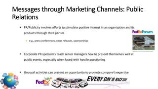  PR/Publicity involves efforts to stimulate positive interest in an organization and its
products through third parties
 e.g., press conferences, news releases, sponsorships
 Corporate PR specialists teach senior managers how to present themselves well at
public events, especially when faced with hostile questioning
 Unusual activities can present an opportunity to promote company’s expertise
Messages through Marketing Channels: Public
Relations
 