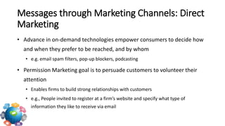 • Advance in on-demand technologies empower consumers to decide how
and when they prefer to be reached, and by whom
• e.g. email spam filters, pop-up blockers, podcasting
• Permission Marketing goal is to persuade customers to volunteer their
attention
• Enables firms to build strong relationships with customers
• e.g., People invited to register at a firm’s website and specify what type of
information they like to receive via email
Messages through Marketing Channels: Direct
Marketing
 
