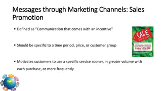  Defined as “Communication that comes with an incentive”
 Should be specific to a time period, price, or customer group
 Motivates customers to use a specific service sooner, in greater volume with
each purchase, or more frequently
Messages through Marketing Channels: Sales
Promotion
 